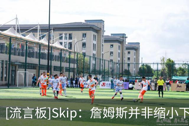 [流言板]Skip：詹姆斯并非缩小下家范围，而是只有五队愿提供底薪
